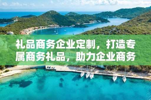 礼品商务企业定制，打造专属商务礼品，助力企业商务发展